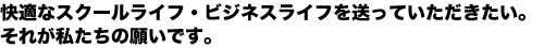 快適なスクールライフ・ビジネスライフを送って頂きたい。それが私たちの願です。